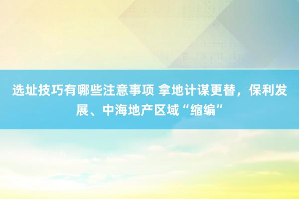 选址技巧有哪些注意事项 拿地计谋更替，保利发展、中海地产区域“缩编”