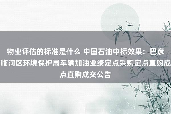 物业评估的标准是什么 中国石油中标效果：巴彦淖尔市临河区环境保护局车辆加油业绩定点采购定点直购成交公告