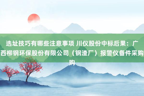 选址技巧有哪些注意事项 川仪股份中标后果：广西柳钢环保股份有限公司（钢渣厂）报警仪备件采购