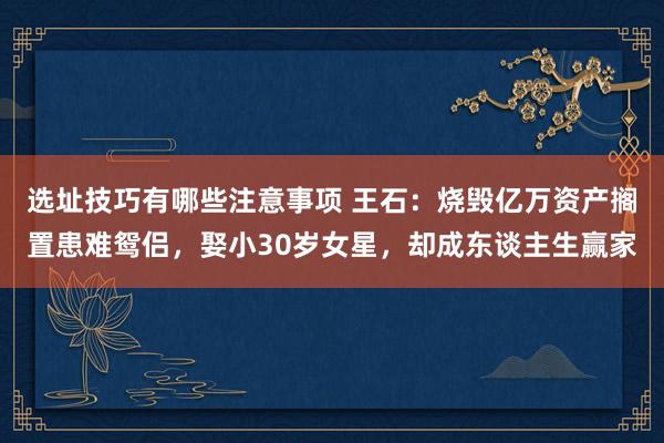 选址技巧有哪些注意事项 王石：烧毁亿万资产搁置患难鸳侣，娶小30岁女星，却成东谈主生赢家