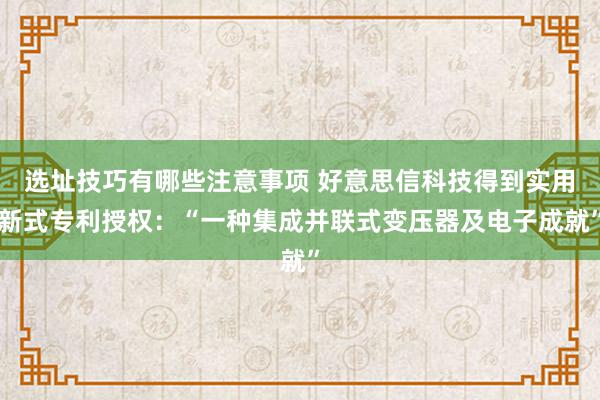 选址技巧有哪些注意事项 好意思信科技得到实用新式专利授权：“一种集成并联式变压器及电子成就”