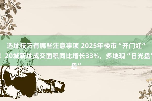 选址技巧有哪些注意事项 2025年楼市“开门红”！20城新址成交面积同比增长33%，多地现“日光盘”