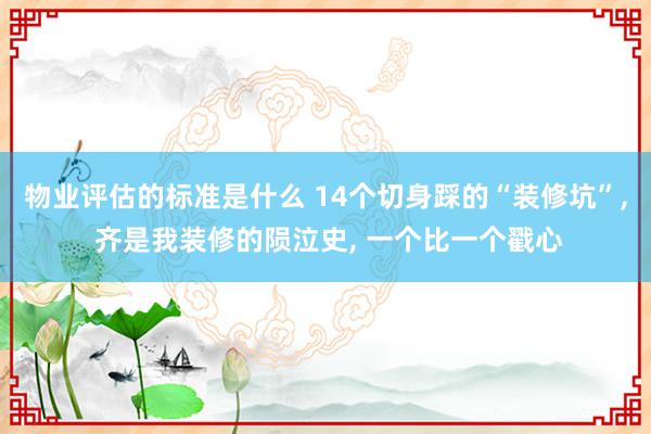 物业评估的标准是什么 14个切身踩的“装修坑”, 齐是我装修的陨泣史, 一个比一个戳心