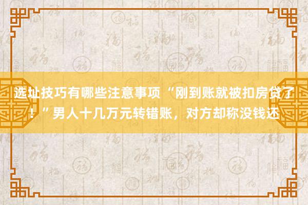 选址技巧有哪些注意事项 “刚到账就被扣房贷了！”男人十几万元转错账，对方却称没钱还