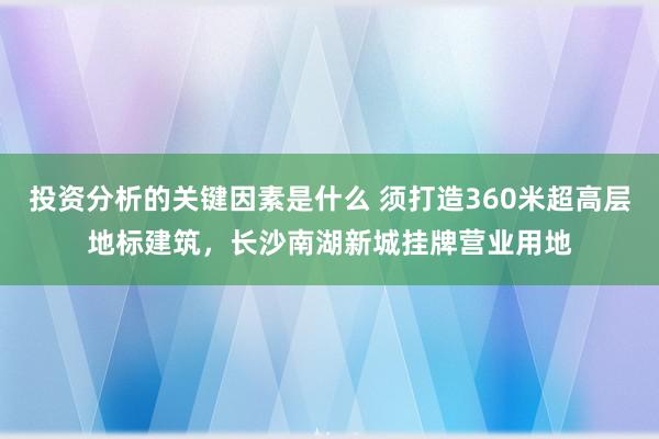 投资分析的关键因素是什么 须打造360米超高层地标建筑，长沙南湖新城挂牌营业用地