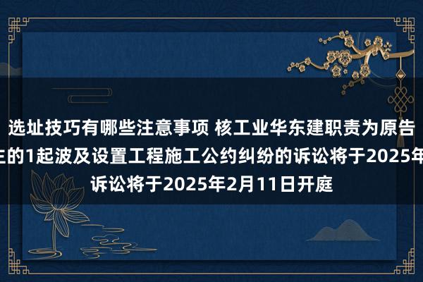 选址技巧有哪些注意事项 核工业华东建职责为原告/上诉东说念主的1起波及设置工程施工公约纠纷的诉讼将于2025年2月11日开庭