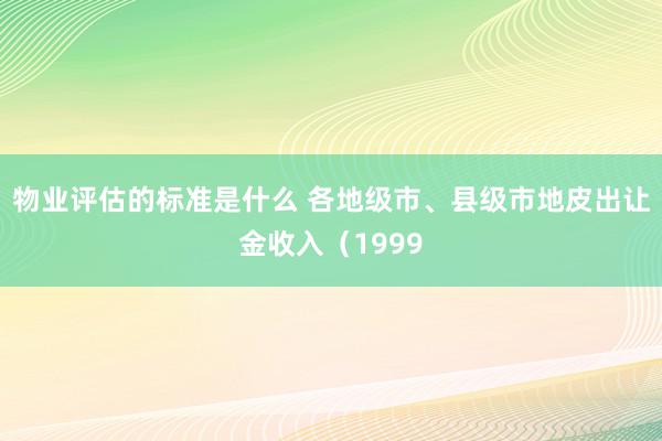 物业评估的标准是什么 各地级市、县级市地皮出让金收入（1999