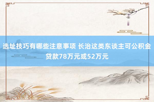 选址技巧有哪些注意事项 长治这类东谈主可公积金贷款78万元或52万元