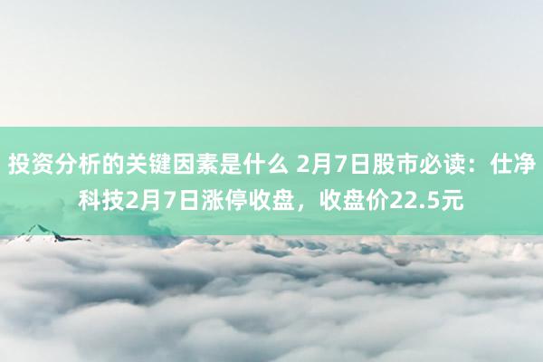 投资分析的关键因素是什么 2月7日股市必读：仕净科技2月7日涨停收盘，收盘价22.5元