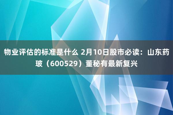 物业评估的标准是什么 2月10日股市必读：山东药玻（600529）董秘有最新复兴