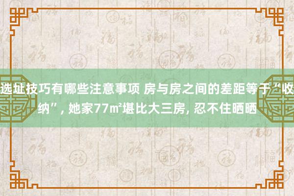 选址技巧有哪些注意事项 房与房之间的差距等于“收纳”, 她家77㎡堪比大三房, 忍不住晒晒