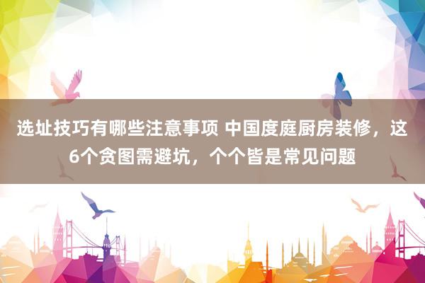 选址技巧有哪些注意事项 中国度庭厨房装修，这6个贪图需避坑，个个皆是常见问题