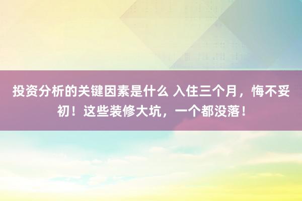 投资分析的关键因素是什么 入住三个月，悔不妥初！这些装修大坑，一个都没落！