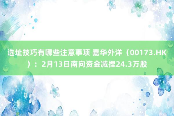 选址技巧有哪些注意事项 嘉华外洋（00173.HK）：2月13日南向资金减捏24.3万股