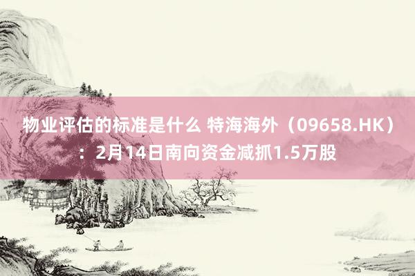 物业评估的标准是什么 特海海外（09658.HK）：2月14日南向资金减抓1.5万股