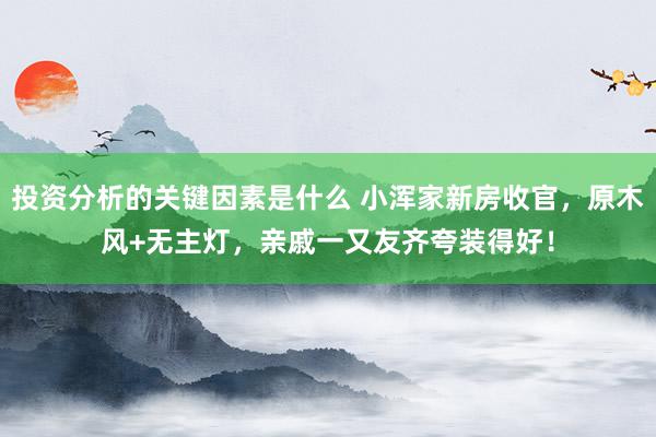 投资分析的关键因素是什么 小浑家新房收官，原木风+无主灯，亲戚一又友齐夸装得好！