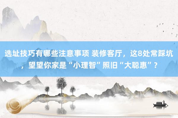 选址技巧有哪些注意事项 装修客厅，这8处常踩坑，望望你家是“小理智”照旧“大聪惠”？