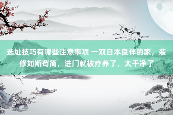 选址技巧有哪些注意事项 一双日本良伴的家，装修如斯苟简，进门就被疗养了，太干净了