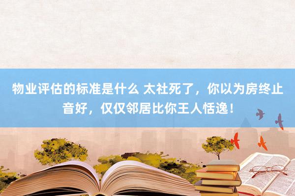 物业评估的标准是什么 太社死了，你以为房终止音好，仅仅邻居比你王人恬逸！