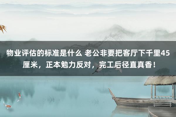 物业评估的标准是什么 老公非要把客厅下千里45 厘米，正本勉力反对，完工后径直真香！