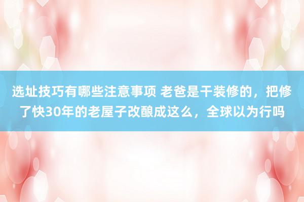 选址技巧有哪些注意事项 老爸是干装修的，把修了快30年的老屋子改酿成这么，全球以为行吗