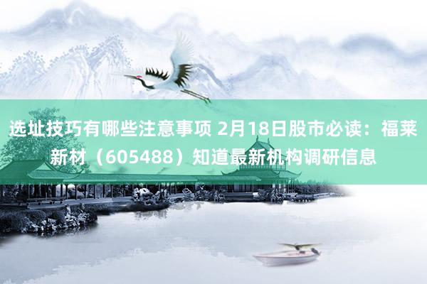 选址技巧有哪些注意事项 2月18日股市必读：福莱新材（605488）知道最新机构调研信息