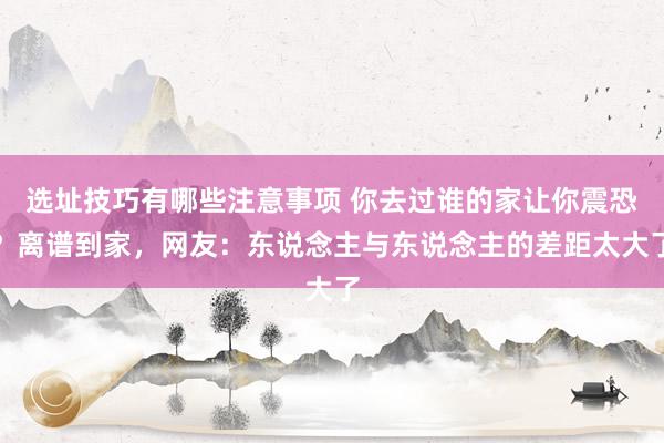 选址技巧有哪些注意事项 你去过谁的家让你震恐？离谱到家，网友：东说念主与东说念主的差距太大了