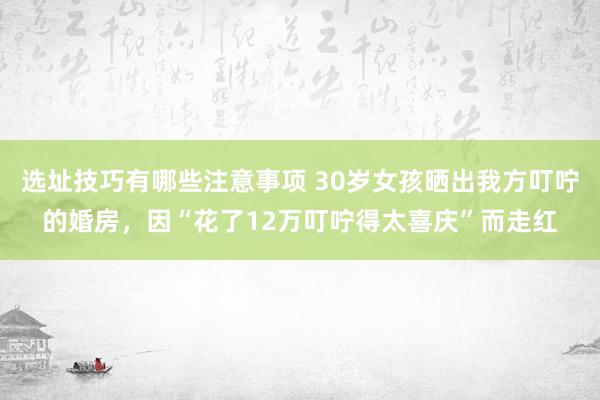 选址技巧有哪些注意事项 30岁女孩晒出我方叮咛的婚房，因“花了12万叮咛得太喜庆”而走红