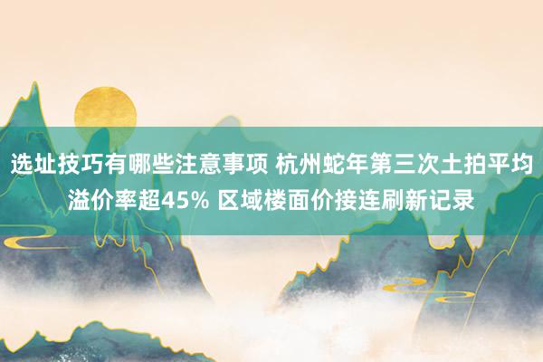 选址技巧有哪些注意事项 杭州蛇年第三次土拍平均溢价率超45% 区域楼面价接连刷新记录