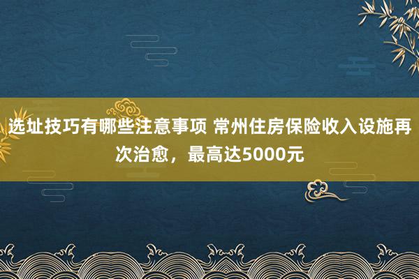 选址技巧有哪些注意事项 常州住房保险收入设施再次治愈，最高达5000元