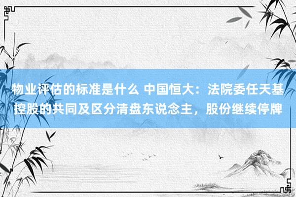 物业评估的标准是什么 中国恒大：法院委任天基控股的共同及区分清盘东说念主，股份继续停牌