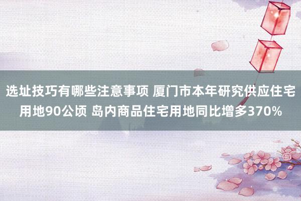 选址技巧有哪些注意事项 厦门市本年研究供应住宅用地90公顷 岛内商品住宅用地同比增多370%