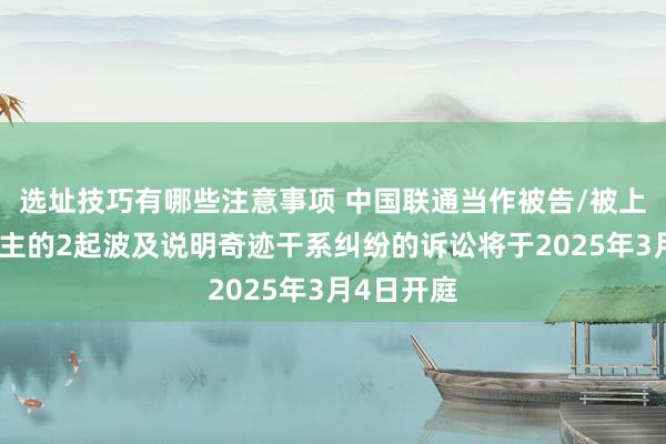 选址技巧有哪些注意事项 中国联通当作被告/被上诉东说念主的2起波及说明奇迹干系纠纷的诉讼将于2025年3月4日开庭