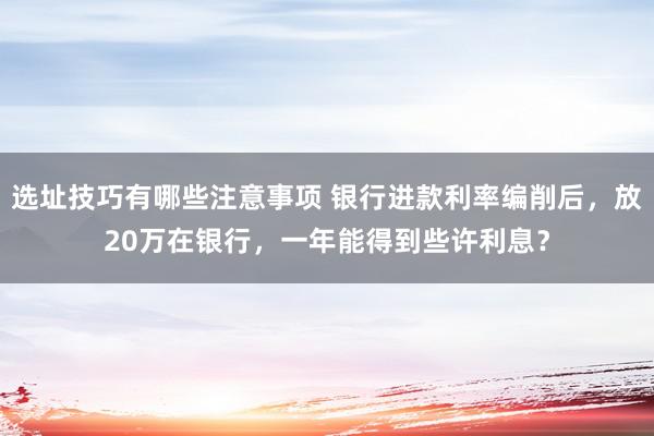 选址技巧有哪些注意事项 银行进款利率编削后，放20万在银行，一年能得到些许利息？