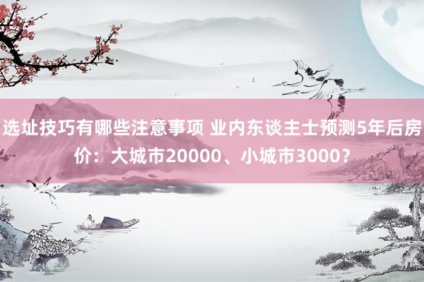 选址技巧有哪些注意事项 业内东谈主士预测5年后房价：大城市20000、小城市3000？