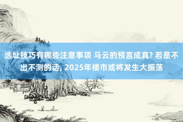 选址技巧有哪些注意事项 马云的预言成真? 若是不出不测的话, 2025年楼市或将发生大振荡