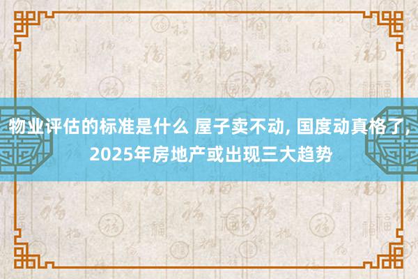 物业评估的标准是什么 屋子卖不动, 国度动真格了, 2025年房地产或出现三大趋势