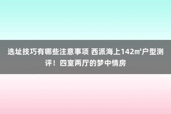 选址技巧有哪些注意事项 西派海上142㎡户型测评！四室两厅的梦中情房