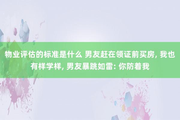 物业评估的标准是什么 男友赶在领证前买房, 我也有样学样, 男友暴跳如雷: 你防着我