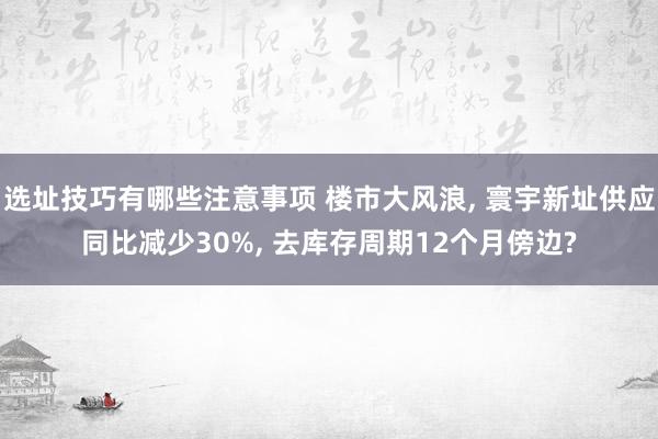 选址技巧有哪些注意事项 楼市大风浪, 寰宇新址供应同比减少30%, 去库存周期12个月傍边?