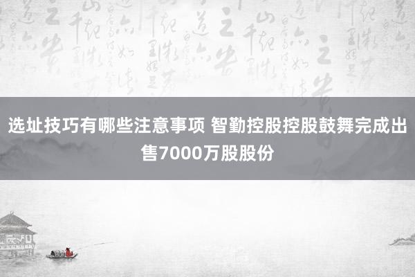 选址技巧有哪些注意事项 智勤控股控股鼓舞完成出售7000万股股份