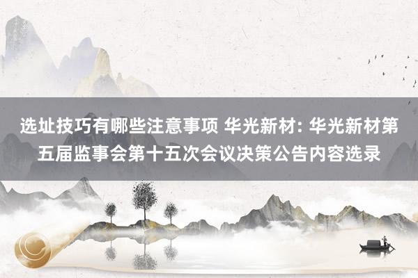 选址技巧有哪些注意事项 华光新材: 华光新材第五届监事会第十五次会议决策公告内容选录