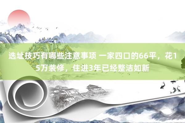 选址技巧有哪些注意事项 一家四口的66平，花15万装修，住进3年已经整洁如新