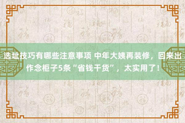 选址技巧有哪些注意事项 中年大姨再装修，回来出作念柜子5条“省钱干货”，太实用了！