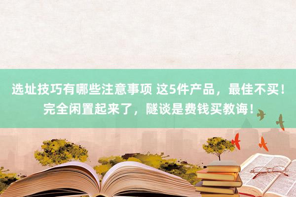 选址技巧有哪些注意事项 这5件产品，最佳不买！完全闲置起来了，隧谈是费钱买教诲！