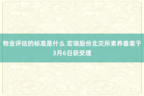 物业评估的标准是什么 宏瑞股份北交所素养备案于3月6日获受理