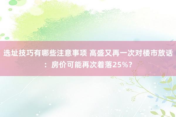 选址技巧有哪些注意事项 高盛又再一次对楼市放话：房价可能再次着落25%？