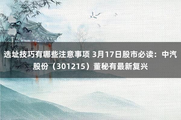 选址技巧有哪些注意事项 3月17日股市必读：中汽股份（301215）董秘有最新复兴