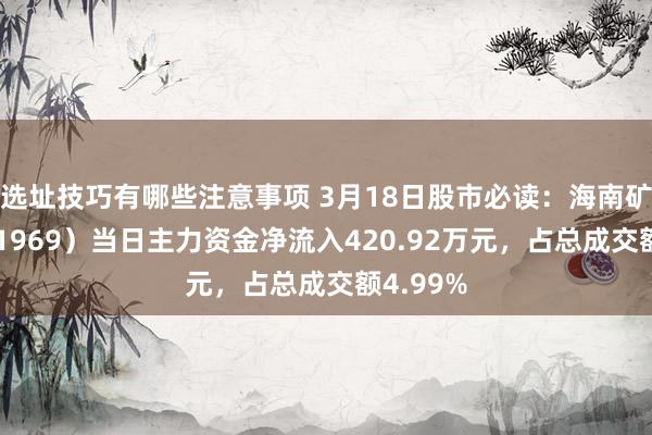 选址技巧有哪些注意事项 3月18日股市必读：海南矿业（601969）当日主力资金净流入420.92万元，占总成交额4.99%