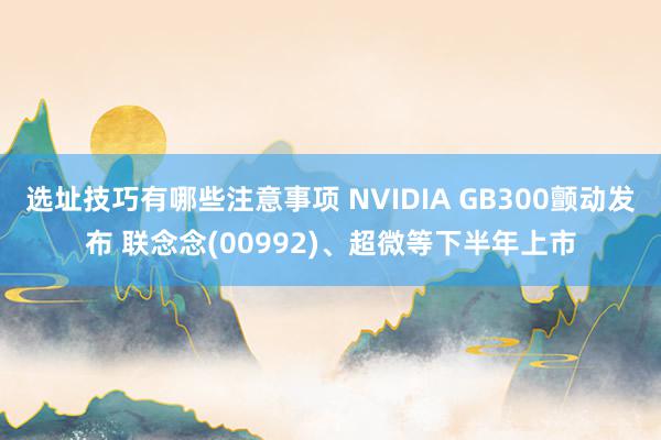 选址技巧有哪些注意事项 NVIDIA GB300颤动发布 联念念(00992)、超微等下半年上市